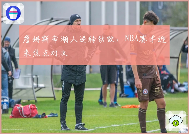 詹姆斯率湖人逆转劲敌，NBA赛季迎来焦点对决