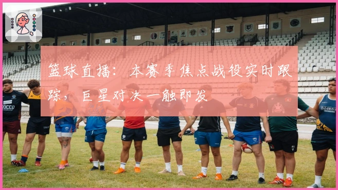 篮球直播：本赛季焦点战役实时跟踪，巨星对决一触即发