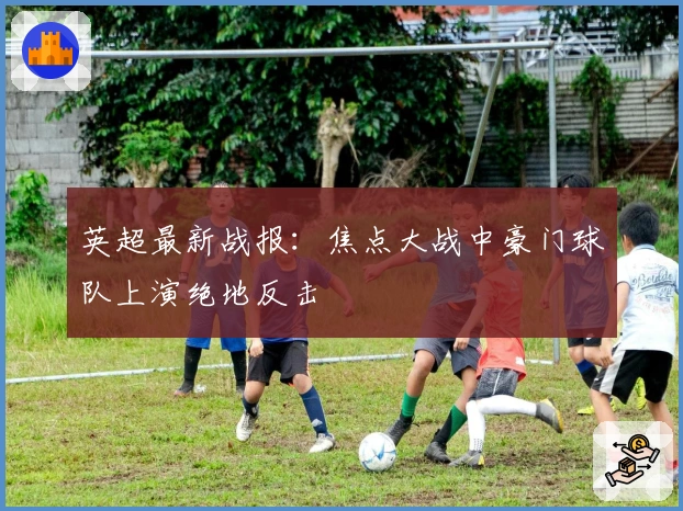 英超最新战报：焦点大战中豪门球队上演绝地反击