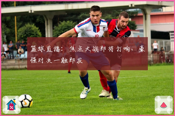 篮球直播：焦点大战即将打响，豪强对决一触即发