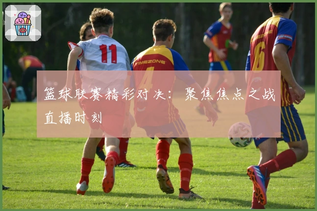 篮球联赛精彩对决：聚焦焦点之战直播时刻