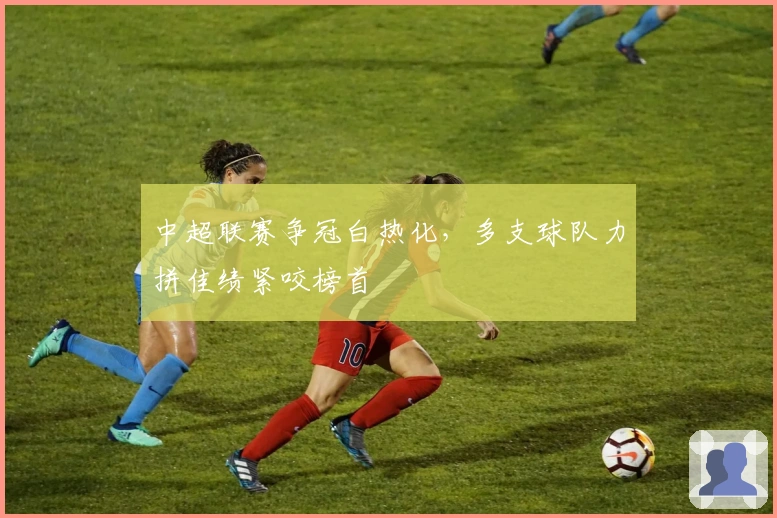 中超联赛争冠白热化，多支球队力拼佳绩紧咬榜首