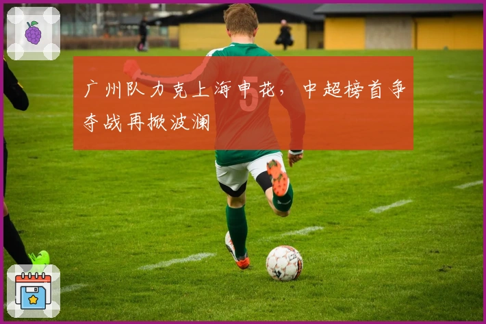 广州队力克上海申花,中超榜首争夺战再掀波澜