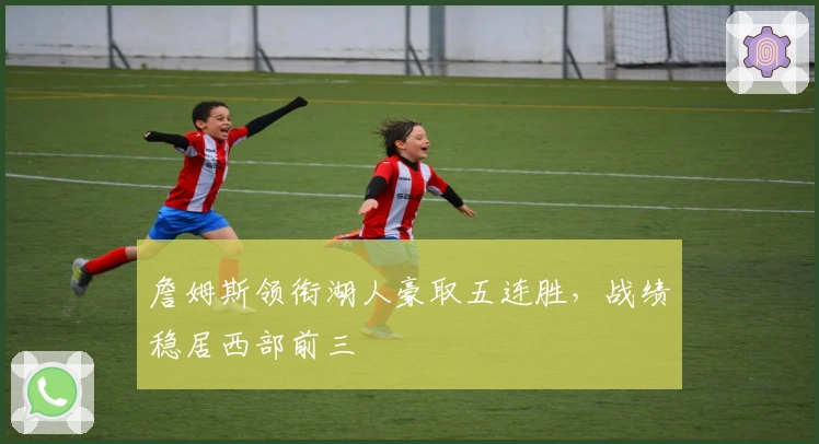 詹姆斯领衔湖人豪取五连胜，战绩稳居西部前三