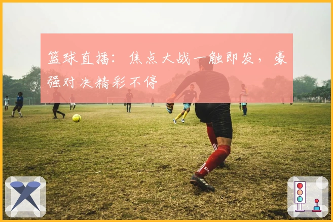 篮球直播：焦点大战一触即发，豪强对决精彩不停