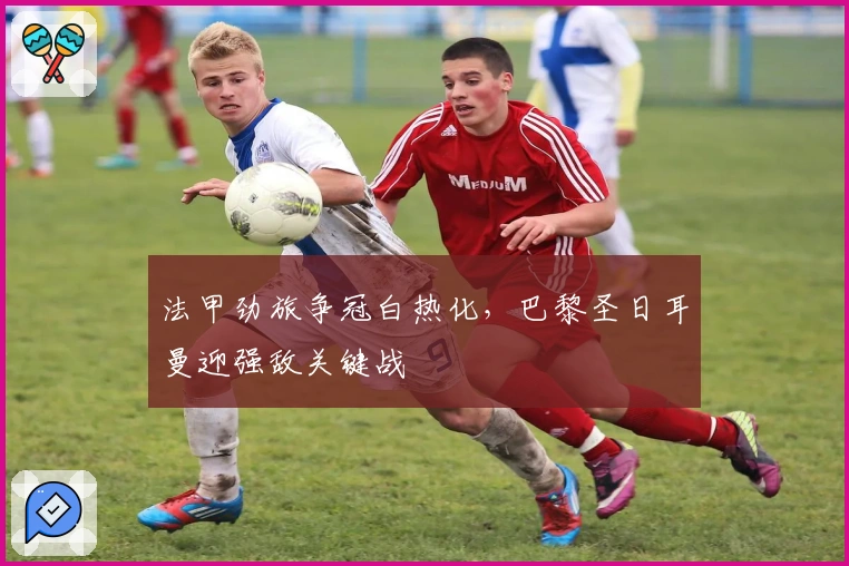 法甲劲旅争冠白热化，巴黎圣日耳曼迎强敌关键战