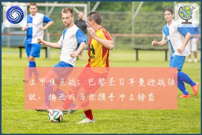 法甲焦点战：巴黎圣日耳曼迎战劲敌，梅西内马尔携手冲击榜首