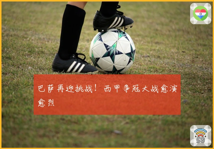 巴萨再迎挑战！西甲争冠大战愈演愈烈