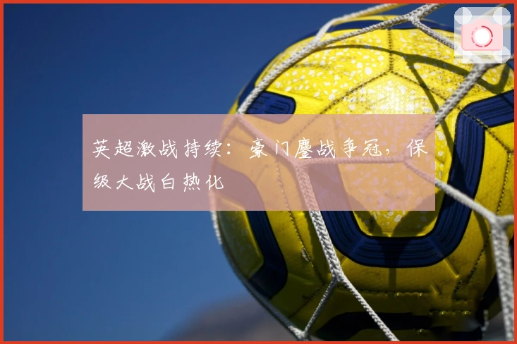 英超激战持续：豪门鏖战争冠，保级大战白热化