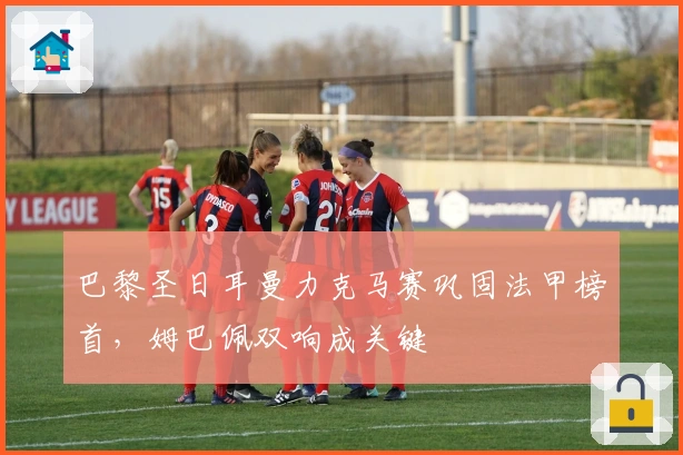 巴黎圣日耳曼力克马赛巩固法甲榜首，姆巴佩双响成关键