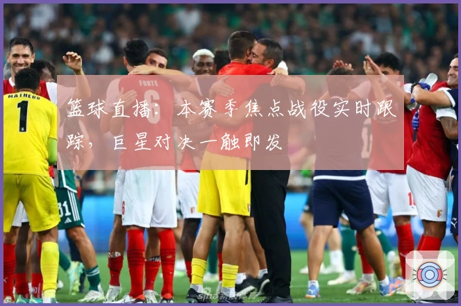 篮球直播：本赛季焦点战役实时跟踪，巨星对决一触即发