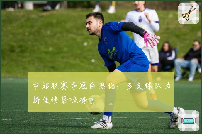 中超联赛争冠白热化，多支球队力拼佳绩紧咬榜首