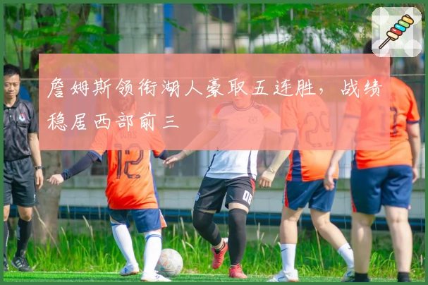 詹姆斯领衔湖人豪取五连胜，战绩稳居西部前三