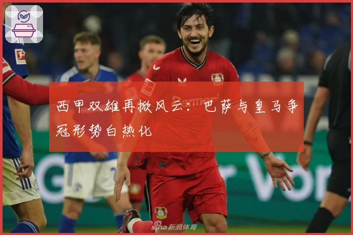 西甲双雄再掀风云：巴萨与皇马争冠形势白热化